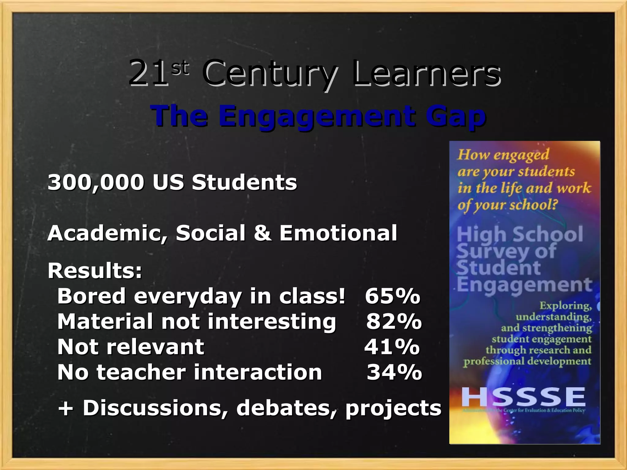 21st Century Learners
        The Engagement Gap

300,000 US Students

Academic, Social & Emotional
Results:
 Bored everyday in class!   65%
 Material not interesting   82%
 Not relevant               41%
 No teacher interaction     34%
+ Discussions, debates, projects
 