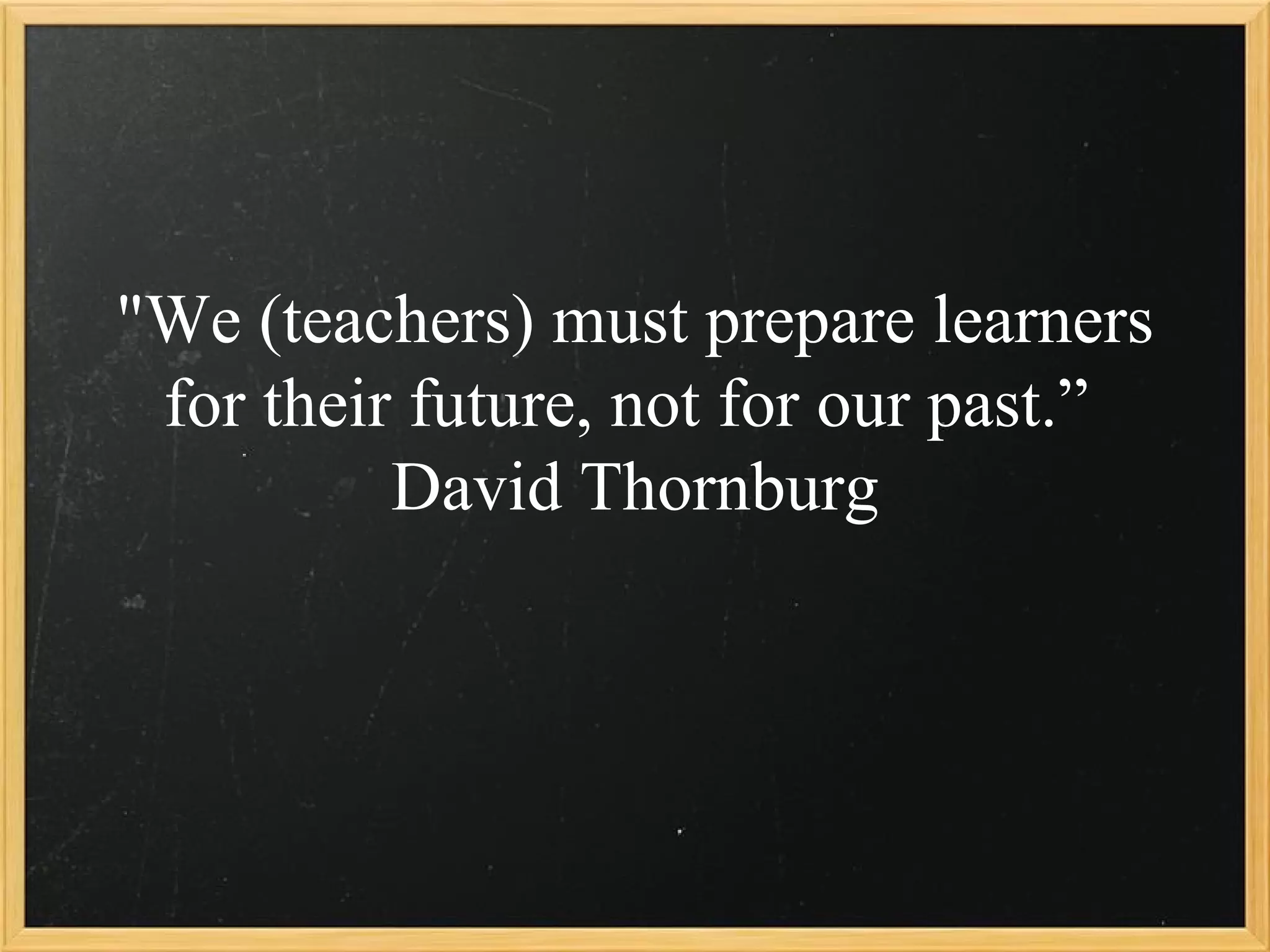"We (teachers) must prepare learners
 for their future, not for our past.”
          David Thornburg
 
