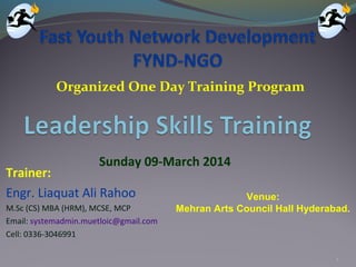 1
Sunday 09-March 2014
Organized One Day Training Program
Trainer:
Engr. Liaquat Ali Rahoo
M.Sc (CS) MBA (HRM), MCSE, MCP
Email: systemadmin.muetloic@gmail.com
Cell: 0336-3046991
Venue:
Mehran Arts Council Hall Hyderabad.
 