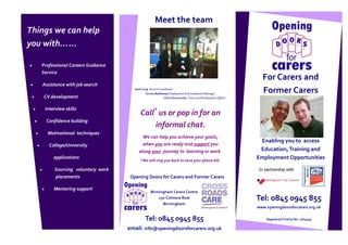 Meet the team
Things we can help
you with…...

   Professional Careers Guidance
   Service
                                                                                                                 For Carers and
   Assistance with job search
                                      Jane Long Service Coordinator
                                              Emma Bytheway Employment & Development Manager
                                                                                                                 Former Carers
    CV development                                          Chris Vinnicombe, Tutor and Development Officer.


    Interview skills
                                          Call* us or pop in for an
     Confidence building
                                               informal chat.
     Motivational techniques
                                           We can help you achieve your goals,
                                                                                                                Enabling you to access
      College/University                   when you are ready and support you
                                         along your journey to learning or work.                                Education, Training and
        applications
                                          *We will ring you back to save your phone bill.
                                                                                                               Employment Opportunities

        Sourcing voluntary work                                                                                 In partnership with
        placements                  Opening Doors for Carers and Former Carers

        Mentoring support
                                                  Birmingham Carers Centre
                                                      130 Colmore Row                                          Tel: 0845 0945 855
                                                        Birmingham
                                                                                                               www.openingdoorsforcarers.org.uk

                                             Tel: 0845 0945 855                                                     Registered Charity No 1063459

                                   email: info@openingdoorsforcarers.org.uk
 