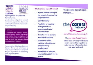 What can you expect from us?
                                                                            The Opening Doors Project
                                               A good understanding of      manages….
Opening Doors for Carers and                   the impact of your caring
Former Carers...                               responsibilities
provides advice and guidance on work
                                               Confidentiality
and learning opportunities. We are part
of Birmingham and Solihull Crossroads –        Flexibility of meeting
a registered charity .
                                               arrangements to
A carer …                                      accommodate your
 …is someone who, without payment,
                                               circumstances
provides help and support to a partner,                                     www.thecarersnetwork.org.uk
                                               Time for you to explore
child, relative, friend or neighbour who
could not manage without their help. This      worthwhile options             The one-stop-shop for carers
could be due to age, physical or mental
illness, addiction or disability.              Support to access            where local service providers and
                                               training, education, or       carers are working together to
                                               paid/voluntary                bring you the information that
You can visit us at the Carers Centre on
Colmore Row or we can arrange to                                                  you want and need.
                                               employment
meet you somewhere more convenient
for you: in your home or at a meeting          Knowledge of relevant
point in your local area.                      services to support you as
                                               a carer
 