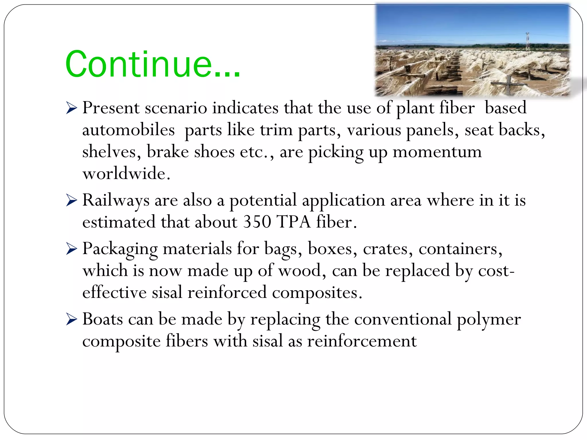 Continue… Present scenario indicates that the use of plant fiber  based automobiles  parts like trim parts, various panels, seat backs, shelves, brake shoes etc., are picking up momentum worldwide. Railways are also a potential application area where in it is estimated that about 350 TPA fiber. Packaging materials for bags, boxes, crates, containers, which is now made up of wood, can be replaced by cost-effective sisal reinforced composites.  Boats can be made by replacing the conventional polymer composite fibers with sisal as reinforcement 