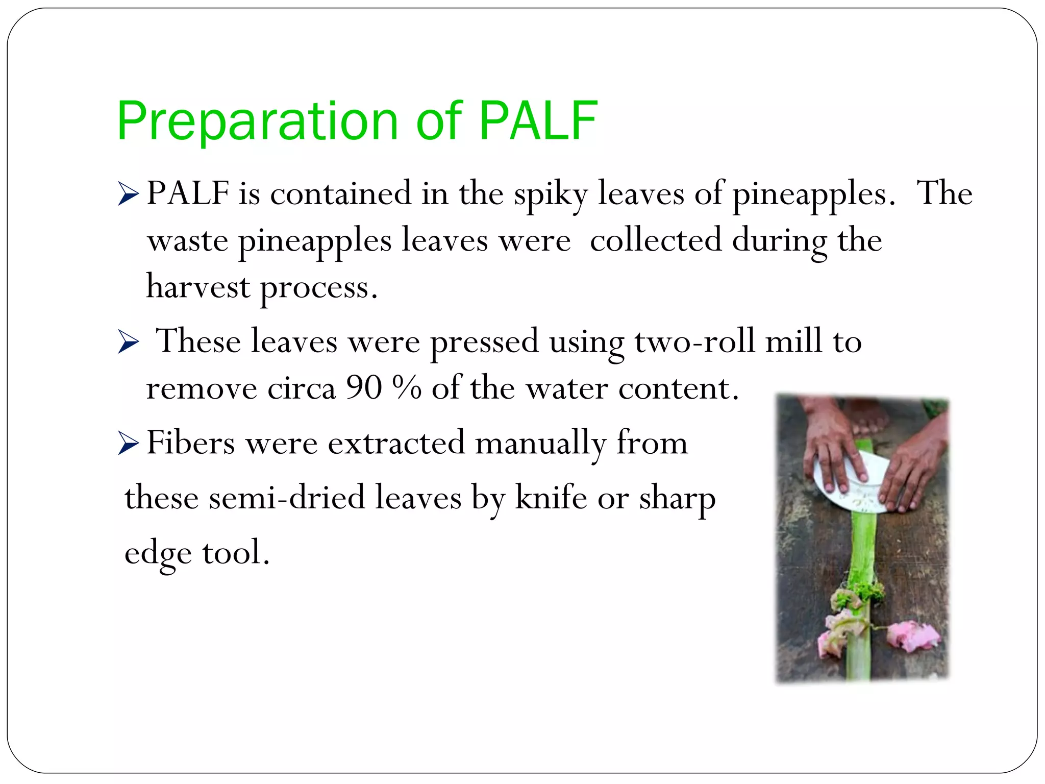 Preparation of PALF PALF is contained in the spiky leaves of pineapples.  The waste pineapples leaves were  collected during the harvest process.  These leaves were pressed using two-roll mill to remove circa 90 % of the water content. Fibers were extracted manually from these semi-dried leaves by knife or sharp edge tool. 