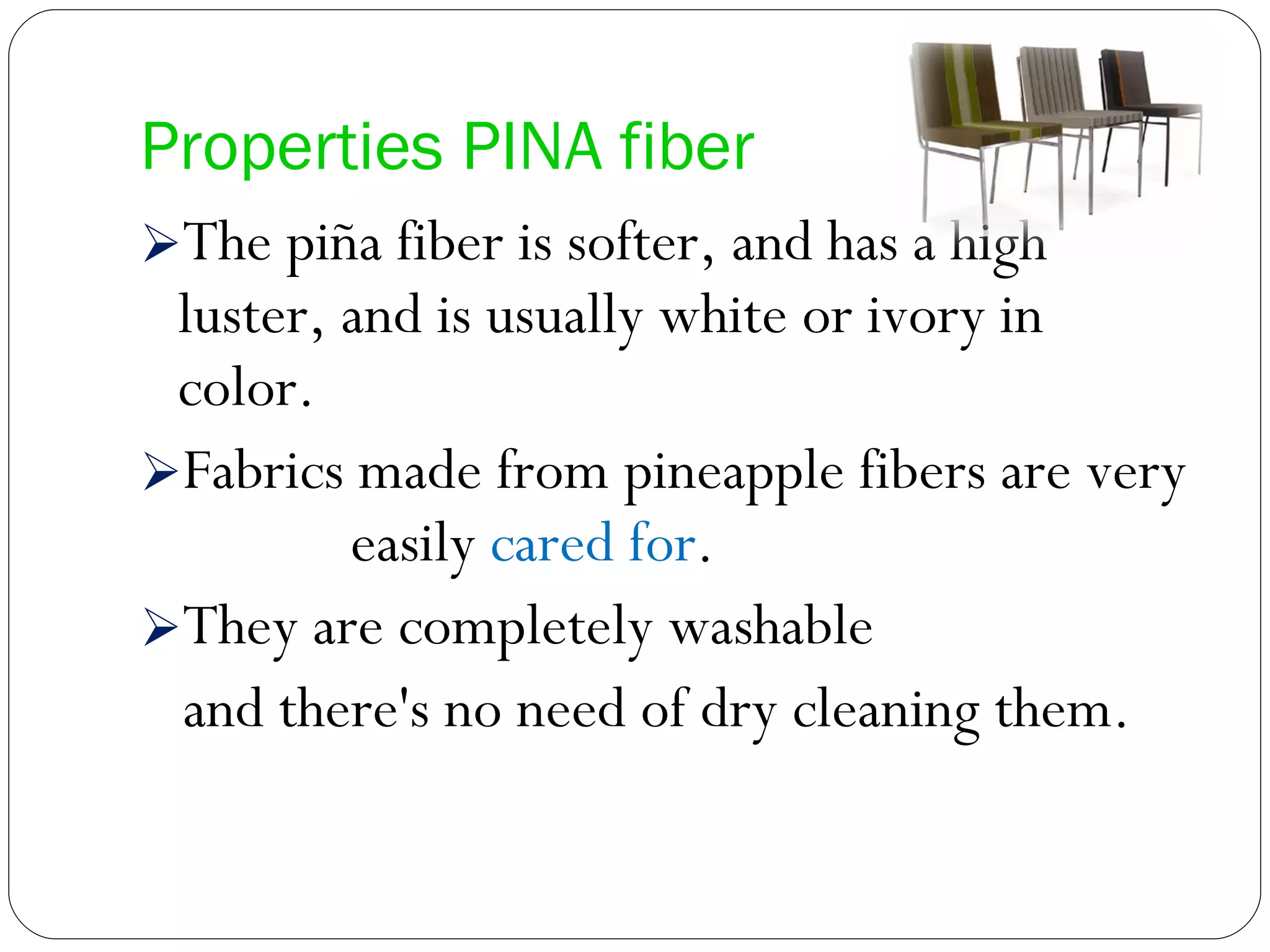Properties PINA fiber The piña fiber is softer, and has a high luster, and is usually white or ivory in color.  Fabrics made from pineapple fibers are very  easily  cared for .  They are completely washable and there's no need of dry cleaning them. 