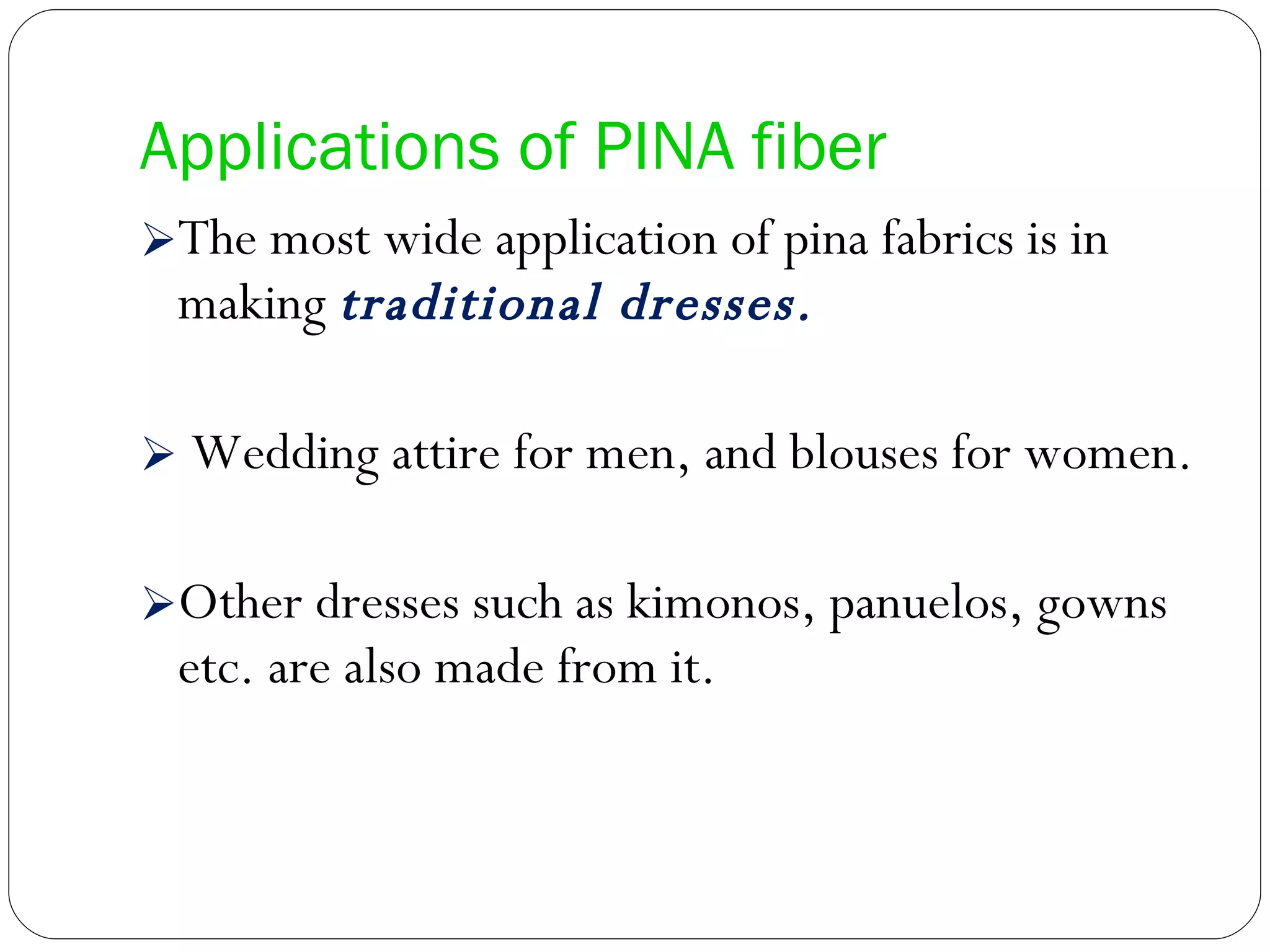 Applications of PINA fiber The most wide application of pina fabrics is in making  traditional dresses. Wedding attire for men, and blouses for women.  Other dresses such as kimonos, panuelos, gowns etc. are also made from it.  
