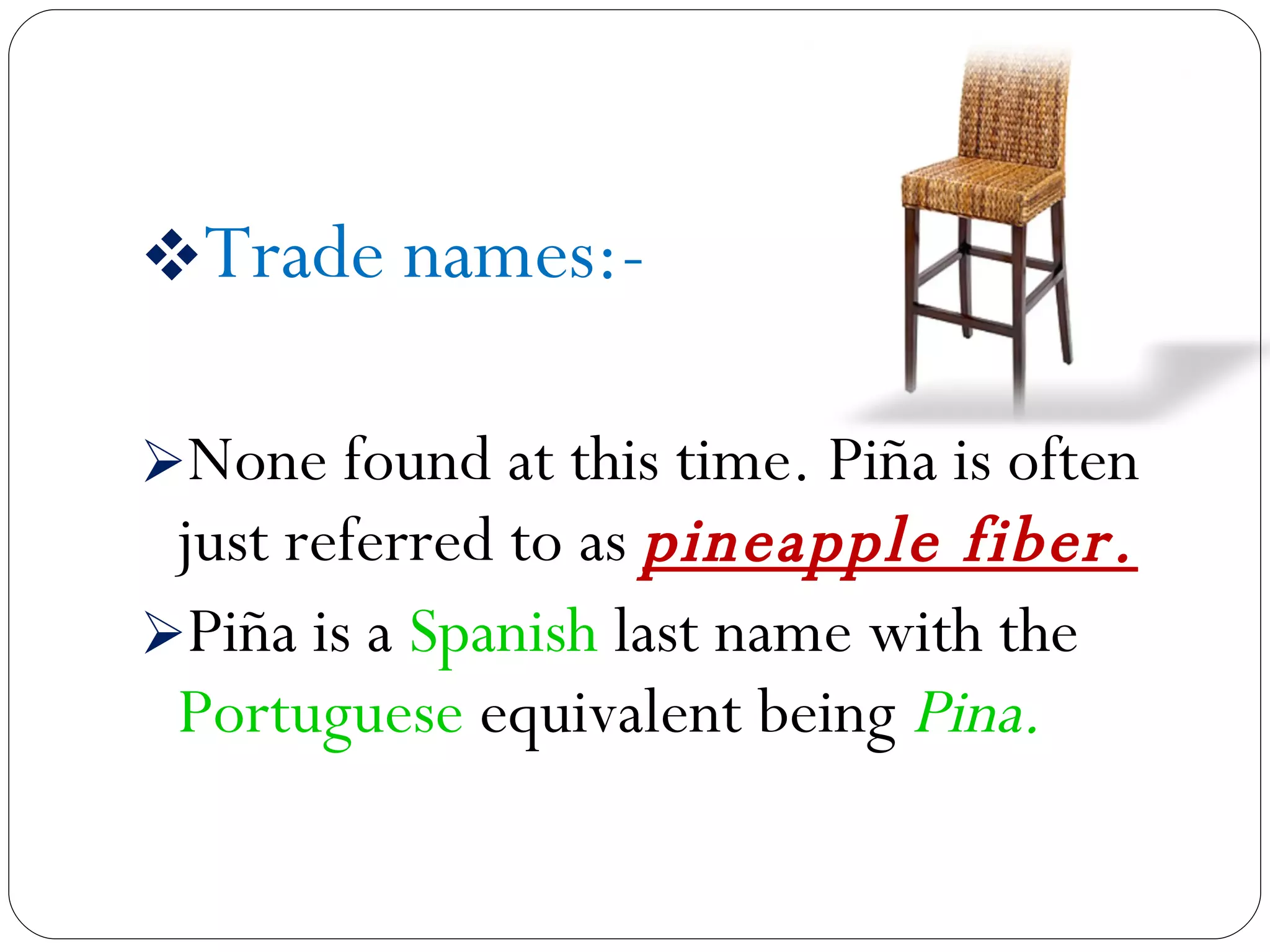 Trade names:- None found at this time. Piña is often just referred to as  pineapple fiber. Piña is a  Spanish  last name with the  Portuguese  equivalent being  Pina. 