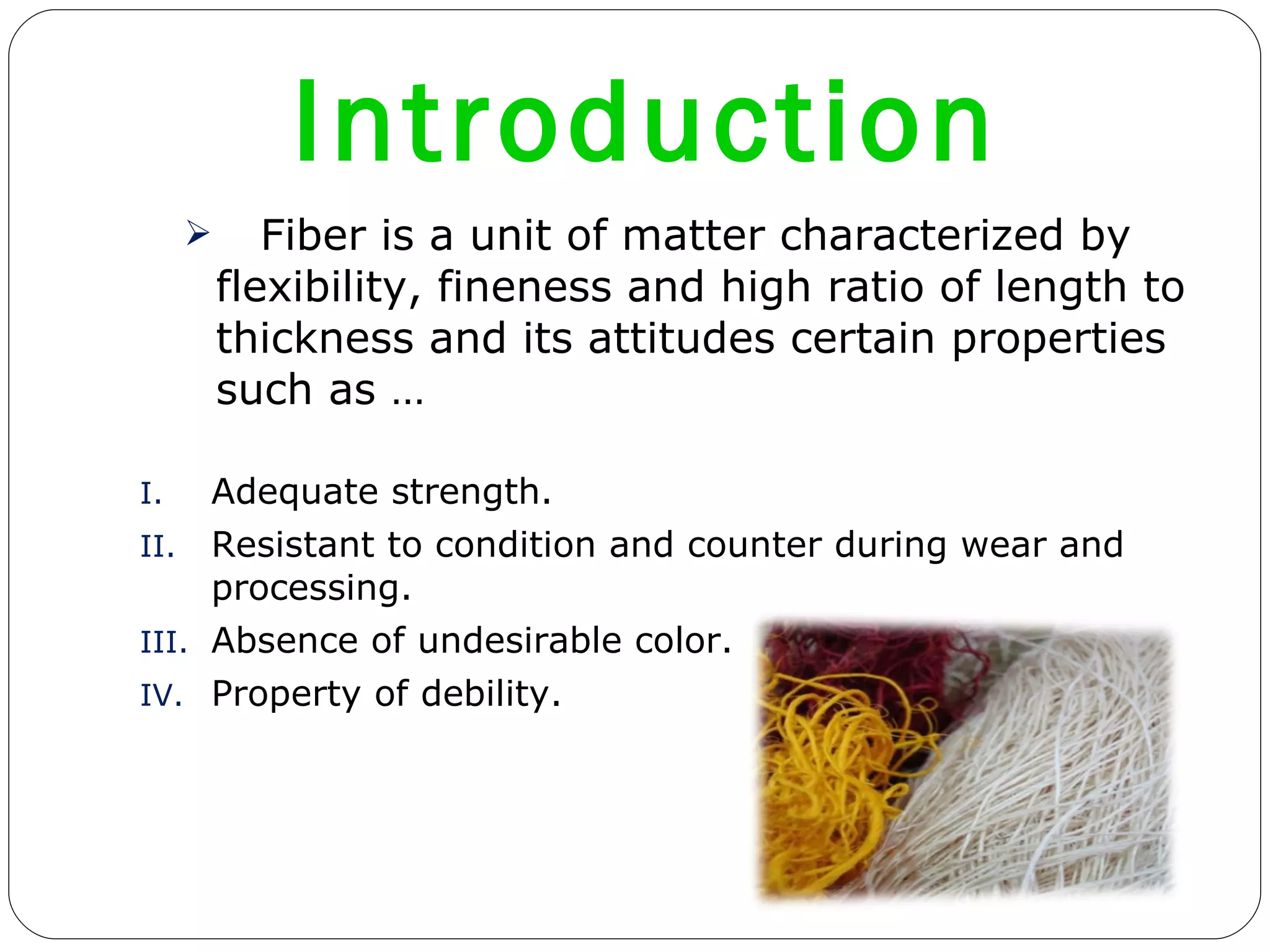 Introduction  Fiber is a unit of matter characterized by flexibility, fineness and high ratio of length to thickness and its attitudes certain properties such as … Adequate strength. Resistant to condition and counter during wear and processing. Absence of undesirable color. Property of debility.  