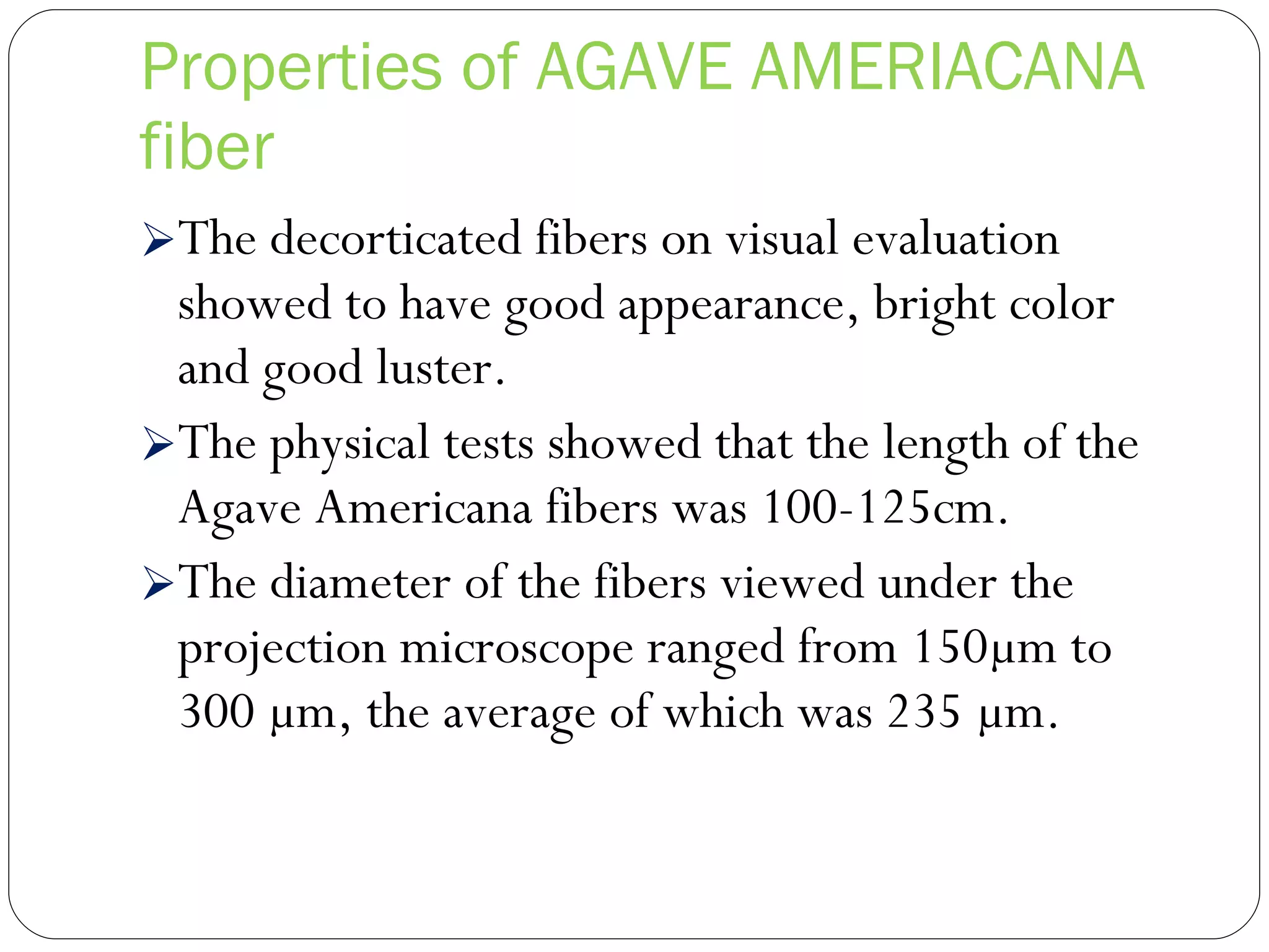 Properties of AGAVE AMERIACANA fiber The decorticated fibers on visual evaluation showed to have good appearance, bright color and good luster. The physical tests showed that the length of the Agave Americana fibers was 100-125cm. The diameter of the fibers viewed under the projection microscope ranged from 150µm to 300 µm, the average of which was 235 µm. 