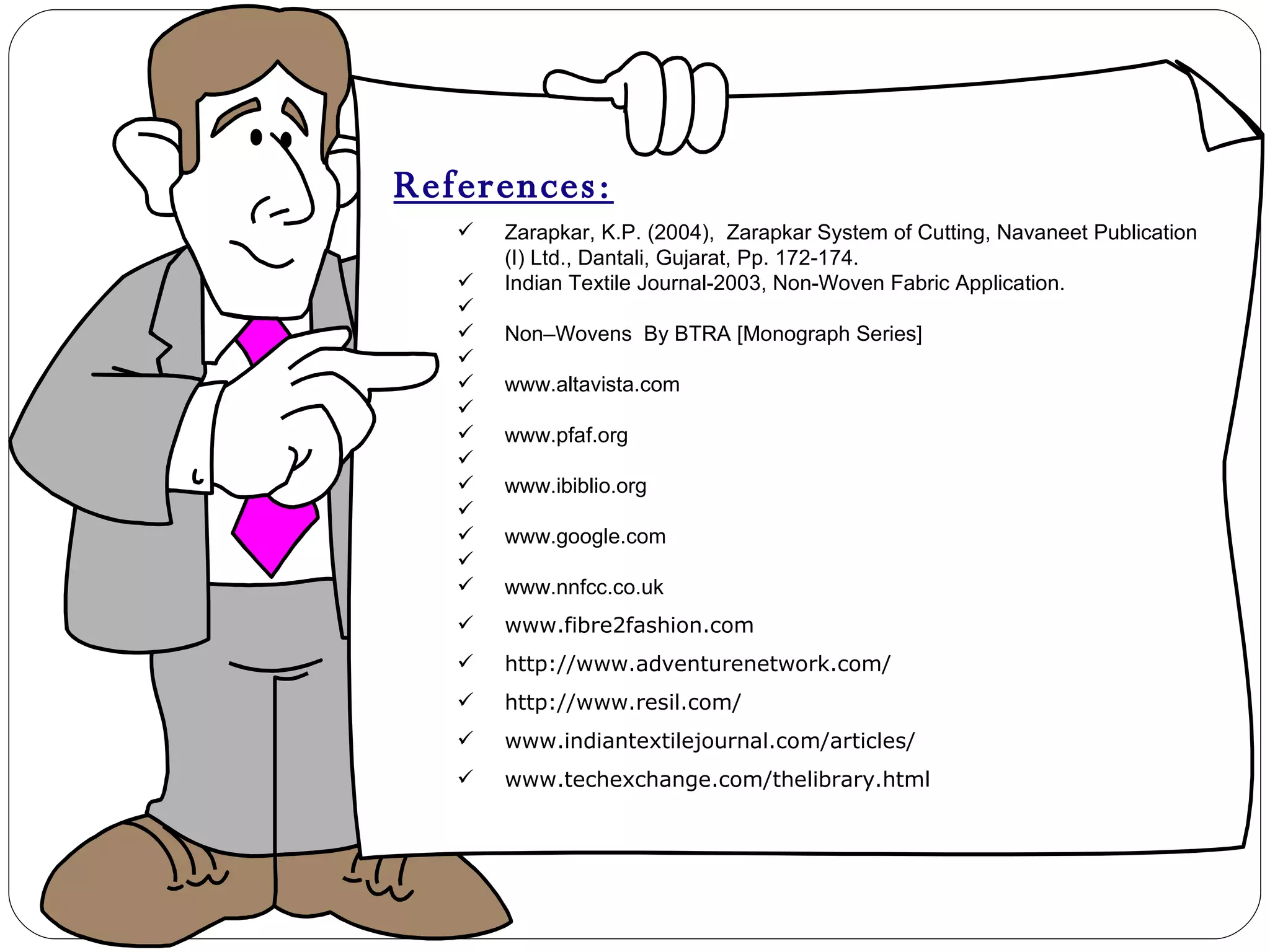 References: Zarapkar, K.P. (2004),  Zarapkar System of Cutting, Navaneet Publication (I) Ltd., Dantali, Gujarat, Pp. 172-174. Indian Textile Journal-2003, Non-Woven Fabric Application.   Non–Wovens  By BTRA [Monograph Series]   www.altavista.com   www.pfaf.org   www.ibiblio.org   www.google.com   www.nnfcc.co.uk www.fibre2fashion.com http://www.adventurenetwork.com/ http://www.resil.com/ www.indiantextilejournal.com/articles/ www.techexchange.com/thelibrary.html 