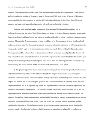 Lower Extremity Arthrology Guide 23	
  
position. Other motions that occur in closed chain are anterior and posterior pelvic movements. Pelvic tilting is
defined based on the position of the anterior superior iliac spine (ASIS) of the pelvis. When the ASIS moves
anterior and inferior, it is considered an anterior pelvic tilt and results in hip flexion. When the ASIS moves
posterior and superior, it is considered a posterior pelvic tilt and results in hip extension.
Since the hip is a ball and socket joint there is three degrees of freedom and thus mobility will be
influenced by muscular activation. We will first discuss hip flexion of the joint. Iliopsoas, sartorius, tensor fascia
latae, rectus femoris, adductor longus, and pectineus are all considered to be primary hip flexors in an open chain
position. The main hip flexor muscles out of these would have to be iliopsoas due to its large size, line of pull,
and cross-sectional area. The iliopsoas tendon averts posteriorly to its distal attachment. In full hip extension, this
increases the tendon's angle of insertion creating an optimal line of pull. The secondary hip flexors (adductor
brevis, gracilis, and the anterior fibers of gluteus minimus) do not have direct lines of pull into hip flexion, but
they can produce some force in that direction. Additionally, any muscle that is considered a hip flexor in the open
chain position can also produce an anterior pelvic tilt in closed chain. An anterior pelvic tilt is also achieved by
force coupling that occurs between the hip flexors and back extensors on a fixed femur.
In the open chain position, gluteus maximus, the hamstrings (biceps femoris (long head), semitendinosus,
and semimembranosus), and the posterior head of the adductor magnus are considered to be primary hip
extensors. Gluteus maximus is considered to be the primary hip extensor due to its large cross sectional area, line
of pull, and moment arm. Adductor magnus (posterior part) is also considered to be a primary mover due to its
large moment arm. It is at 70 degrees at hip flexion and beyond that most adductors (exception to pectineus) are
capable of assisting with hip extension. The hamstring group is also primary mover due to the line of pull and
large moment arm. All three of those muscles are considered to be the primary movers for hip extension. The
posterior fibers of the gluteus medius and the anterior head of the adductor magnus are secondary movers into hip
extension. Neither one of these muscles has a great line of pull into extension from the anatomical position.
Additionally, the posterior fibers of gluteus medius do not have as much cross sectional area as the other hip
extensor muscles. Similar to the hip flexors, the hip extensors in open chain are all capable of producing a
 