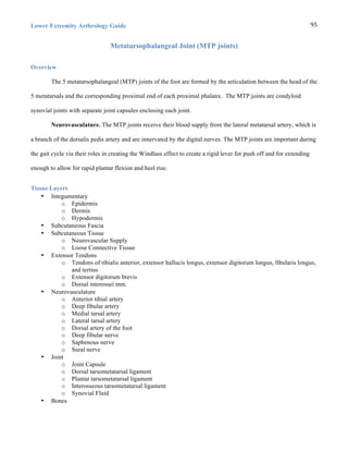 Lower Extremity Arthrology Guide 95	
  
Metatarsophalangeal Joint (MTP joints)
Overview
The 5 metatarsophalangeal (MTP) joints of the foot are formed by the articulation between the head of the
5 metatarsals and the corresponding proximal end of each proximal phalanx. The MTP joints are condyloid
synovial joints with separate joint capsules enclosing each joint.
Neurovasculature. The MTP joints receive their blood supply from the lateral metatarsal artery, which is
a branch of the dorsalis pedis artery and are innervated by the digital nerves. The MTP joints are important during
the gait cycle via their roles in creating the Windlass effect to create a rigid lever for push off and for extending
enough to allow for rapid plantar flexion and heel rise.
Tissue Layers
• Integumentary
o Epidermis
o Dermis
o Hypodermis
• Subcutaneous Fascia
• Subcutaneous Tissue
o Neurovascular Supply
o Loose Connective Tissue
• Extensor Tendons
o Tendons of tibialis anterior, extensor hallucis longus, extensor digitorum longus, fibularis longus,
and tertius
o Extensor digitorum brevis
o Dorsal interossei mm.
• Neurovasculature
o Anterior tibial artery
o Deep fibular artery
o Medial tarsal artery
o Lateral tarsal artery
o Dorsal artery of the foot
o Deep fibular nerve
o Saphenous nerve
o Sural nerve
• Joint
o Joint Capsule
o Dorsal tarsometatarsal ligament
o Plantar tarsometatarsal ligament
o Interosseous tarsometatarsal ligament
o Synovial Fluid
• Bones
 