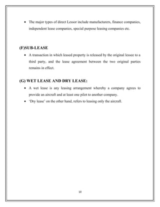 • The major types of direct Lessor include manufacturers, finance companies,
independent lease companies, special purpose leasing companies etc.
(F)SUB-LEASE
• A transaction in which leased property is released by the original lessee to a
third party, and the lease agreement between the two original parties
remains in effect.
(G) WET LEASE AND DRY LEASE:
• A wet lease is any leasing arrangement whereby a company agrees to
provide an aircraft and at least one pilot to another company.
• ‘Dry lease’ on the other hand, refers to leasing only the aircraft.
10
 