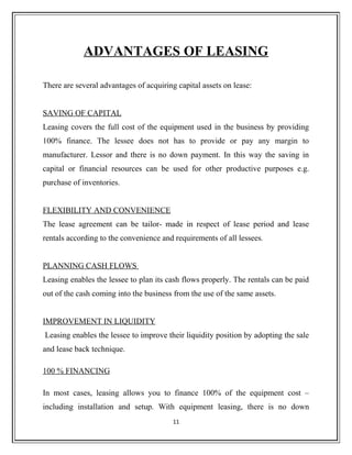 ADVANTAGES OF LEASING
There are several advantages of acquiring capital assets on lease:
SAVING OF CAPITAL
Leasing covers the full cost of the equipment used in the business by providing
100% finance. The lessee does not has to provide or pay any margin to
manufacturer. Lessor and there is no down payment. In this way the saving in
capital or financial resources can be used for other productive purposes e.g.
purchase of inventories.
FLEXIBILITY AND CONVENIENCE
The lease agreement can be tailor- made in respect of lease period and lease
rentals according to the convenience and requirements of all lessees.
PLANNING CASH FLOWS
Leasing enables the lessee to plan its cash flows properly. The rentals can be paid
out of the cash coming into the business from the use of the same assets.
IMPROVEMENT IN LIQUIDITY
Leasing enables the lessee to improve their liquidity position by adopting the sale
and lease back technique.
100 % FINANCING
In most cases, leasing allows you to finance 100% of the equipment cost –
including installation and setup. With equipment leasing, there is no down
11
 