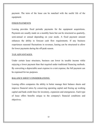 payment. The term of the lease can be matched with the useful life of the
equipment.
FIXED PAYMENTS
Leasing provides fixed periodic payments for the equipment acquisitions.
Payments are usually made on a monthly basis but can be structured as quarterly,
semi-annual or annual depending on your needs. A fixed payment amount
enhances the ability to forecast cash flow requirements. If any business
experiences seasonal fluctuations in revenues, leasing can be structured to allow
for lower payments during the off-peak season.
TAX ADVANTAGES
Under certain lease structures, business can lower its taxable income while
enjoying a lower payment than that required under traditional financing methods.
By converting a depreciable asset expense to a rent expense, the full payment can
be expensed for tax purposes.
BALANCE SHEET CONSIDERATIONS
Leasing offers companies the ability to better manage their balance sheets and
improve financial ratios by conserving operating capital and freeing up working
capital and bank credit lines for inventory, expansion and emergencies. Each type
of lease offers benefits unique to the company's financial conditions and
objectives.
12
 