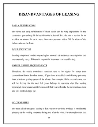 DISAVDVANTAGES OF LEASING
EARLY TERMINATION
The terms for early termination of most leases can be very unpleasant for the
consumer, particularly if the termination is forced, i.e., the car is totaled in an
accident or stolen. In such cases, insurance pay-outs often fall far short of the
balance due on the lease.
INSURANCE COST
Leasing companies tend to require higher amounts of insurance coverage than one
may normally carry. This could impact the insurance cost considerably.
HIGHER CREDIT REQUIREMENTS
Therefore, the credit worthiness standards tend to be higher for leases than
conventional loans. In other words, If you have a troubled credit history you may
have problems getting approved for a lease. For example, if the expensive car you
will be driving for the next 2-6 years belongs to someone else (the leasing
company), the owners want to be assured that you will make the payments on time
and will not trash their car.
NO OWNERSHIP
The main disadvantage of leasing is that you never own the product. It remains the
property of the leasing company during and after the lease. For example,when you
13
 