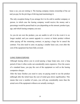 lease a car, you are renting it. The leasing company retains ownership of the car
and you pay for the privilege of driving (and maintaining) it.
The only exception being if you arrange for it to be sold to another company or
person, in which case the leasing company would receive the money and a
percentage would be passed back to you (depending on the amount, product type,
age, and which leasing company you use).
As you do not own the product, you are unable to sell it in the event it is no
longer needed, and you cannot upgrade to a newer or better product without
either paying off the remaining contract, or paying a large fee to cancel the
contract. You also need to carry on paying a smaller lease cost, even after the
cost of the equipment has been fully covered.
LONG TERM EXPENSE
Although leasing allows you to avoid paying a large lump sum, over a long
period of time it often works out considerably more expensive. Over the course
of a standard lease, you pay the cost of the equipment as well as the leasing
companies charges.
After the lease finishes you need to carry on paying rental to use the product
(although after the initial lease the cost of rental goes down significantly). This
means that over a number of years, you will pay considerably more than the
actual cost of the equipment without ever actually owning it.
14
 