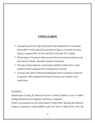 CONCLUSION
 Leasing has grown by leaps and bounds in the eighties but it is estimated
that hardly1% of the industrial investment in India is covered by the lease
finance, as against 40% in USA and 30% in UK and 10% in Japan.
 The prospects of leasing in India are good due to growing investment needs
and scarcity of funds with public financial institutions.
 This type of lease finances is particularly suitable in India where a large
number of small companies have emerged more recently.
 Leasing in the sphere ofland and building has been in existence in India for
a long time, while equipment leasing has become very common in the
recent times.
EXAMPLE
Infrastructure Leasing & Financial Services Limited (IL&FS) is one of India's
leading infrastructure development and finance companies.
IL&FS was promoted by the Central Bank of India (CBI), Housing Development
Finance Corporation Limited (HDFC) and Unit Trust of India (UTI). Over the
17
 