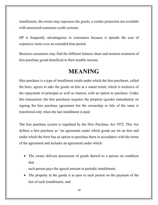 installments, the owner may repossess the goods, a vendor protection not available
with unsecured-consumer-credit systems.
HP is frequently advantageous to consumers because it spreads the cost of
expensive items over an extended time period.
Business consumers may find the different balance sheet and taxation treatment of
hire-purchase goods beneficial to their taxable income.
MEANING
Hire purchase is a type of installment credit under which the hire purchaser, called
the hirer, agrees to take the goods on hire at a stated rental, which is inclusive of
the repayment of principal as well as interest, with an option to purchase. Under
this transaction, the hire purchaser acquires the property (goods) immediately on
signing the hire purchase agreement but the ownership or title of the same is
transferred only when the last installment is paid.
The hire purchase system is regulated by the Hire Purchase Act 1972. This Act
defines a hire purchase as “an agreement under which goods are let on hire and
under which the hirer has an option to purchase them in accordance with the terms
of the agreement and includes an agreement under which:
• The owner delivers possession of goods thereof to a person on condition
that
such person pays the agreed amount in periodic installments.
• The property in the goods is to pass to such person on the payment of the
last of such installments, and
19
 