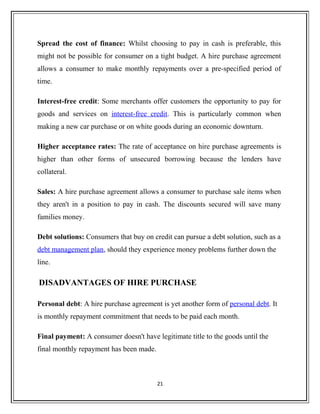Spread the cost of finance: Whilst choosing to pay in cash is preferable, this
might not be possible for consumer on a tight budget. A hire purchase agreement
allows a consumer to make monthly repayments over a pre-specified period of
time.
Interest-free credit: Some merchants offer customers the opportunity to pay for
goods and services on interest-free credit. This is particularly common when
making a new car purchase or on white goods during an economic downturn.
Higher acceptance rates: The rate of acceptance on hire purchase agreements is
higher than other forms of unsecured borrowing because the lenders have
collateral.
Sales: A hire purchase agreement allows a consumer to purchase sale items when
they aren't in a position to pay in cash. The discounts secured will save many
families money.
Debt solutions: Consumers that buy on credit can pursue a debt solution, such as a
debt management plan, should they experience money problems further down the
line.
DISADVANTAGES OF HIRE PURCHASE
Personal debt: A hire purchase agreement is yet another form of personal debt. It
is monthly repayment commitment that needs to be paid each month.
Final payment: A consumer doesn't have legitimate title to the goods until the
final monthly repayment has been made.
21
 