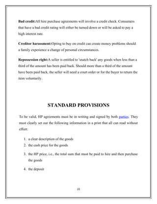 Bad credit:All hire purchase agreements will involve a credit check. Consumers
that have a bad credit rating will either be turned down or will be asked to pay a
high interest rate.
Creditor harassment:Opting to buy on credit can create money problems should
a family experience a change of personal circumstances.
Repossession right:A seller is entitled to 'snatch back' any goods when less than a
third of the amount has been paid back. Should more than a third of the amount
have been paid back, the seller will need a court order or for the buyer to return the
item voluntarily.
STANDARD PROVISIONS
To be valid, HP agreements must be in writing and signed by both parties. They
must clearly set out the following information in a print that all can read without
effort:
1. a clear description of the goods
2. the cash price for the goods
3. the HP price, i.e., the total sum that must be paid to hire and then purchase
the goods
4. the deposit
22
 