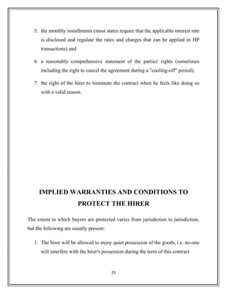 5. the monthly installments (most states require that the applicable interest rate
is disclosed and regulate the rates and charges that can be applied in HP
transactions) and
6. a reasonably comprehensive statement of the parties' rights (sometimes
including the right to cancel the agreement during a "cooling-off" period).
7. the right of the hirer to terminate the contract when he feels like doing so
with a valid reason.
IMPLIED WARRANTIES AND CONDITIONS TO
PROTECT THE HIRER
The extent to which buyers are protected varies from jurisdiction to jurisdiction,
but the following are usually present:
1. The hirer will be allowed to enjoy quiet possession of the goods, i.e. no-one
will interfere with the hirer's possession during the term of this contract
23
 