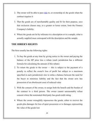2. The owner will be able to pass title to, or ownership of, the goods when the
contract requires it
3. That the goods are of merchantable quality and fit for their purpose, save
that exclusion clauses may, to a greater or lesser extent, limit the Finance
Company's liability
4. Where the goods are let by reference to a description or to a sample, what is
actually supplied must correspond with the description and the sample.
THE HIRER'S RIGHTS
The hirer usually has the following rights:
1. To buy the goods at any time by giving notice to the owner and paying the
balance of the HP price less a rebate (each jurisdiction has a different
formula for calculating the amount of this rebate)
2. To return the goods to the owner — this is subject to the payment of a
penalty to reflect the owner's loss of profit but subject to a maximum
specified in each jurisdiction's law to strike a balance between the need for
the buyer to minimize liability and the fact that the owner now has
possession of an obsolescent asset of reduced value
3. With the consent of the owner, to assign both the benefit and the burden of
the contract to a third person. The owner cannot unreasonably refuse
consent where the nominated third party has good credit rating
4. Where the owner wrongfully repossesses the goods, either to recover the
goods plus damages for loss of quiet possession or to damages representing
the value of the goods lost
24
 