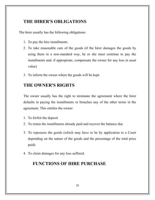THE HIRER'S OBLIGATIONS
The hirer usually has the following obligations:
1. To pay the hire installments
2. To take reasonable care of the goods (if the hirer damages the goods by
using them in a non-standard way, he or she must continue to pay the
installments and, if appropriate, compensate the owner for any loss in asset
value)
3. To inform the owner where the goods will be kept.
THE OWNER'S RIGHTS
The owner usually has the right to terminate the agreement where the hirer
defaults in paying the installments or breaches any of the other terms in the
agreement. This entitles the owner:
1. To forfeit the deposit
2. To retain the installments already paid and recover the balance due
3. To repossess the goods (which may have to be by application to a Court
depending on the nature of the goods and the percentage of the total price
paid)
4. To claim damages for any loss suffered.
FUNCTIONS OF HIRE PURCHASE
25
 