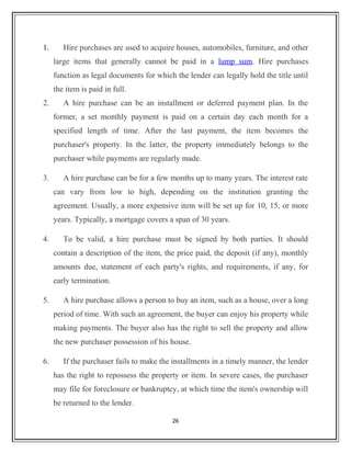 1. Hire purchases are used to acquire houses, automobiles, furniture, and other
large items that generally cannot be paid in a lump sum. Hire purchases
function as legal documents for which the lender can legally hold the title until
the item is paid in full.
2. A hire purchase can be an installment or deferred payment plan. In the
former, a set monthly payment is paid on a certain day each month for a
specified length of time. After the last payment, the item becomes the
purchaser's property. In the latter, the property immediately belongs to the
purchaser while payments are regularly made.
3. A hire purchase can be for a few months up to many years. The interest rate
can vary from low to high, depending on the institution granting the
agreement. Usually, a more expensive item will be set up for 10, 15, or more
years. Typically, a mortgage covers a span of 30 years.
4. To be valid, a hire purchase must be signed by both parties. It should
contain a description of the item, the price paid, the deposit (if any), monthly
amounts due, statement of each party's rights, and requirements, if any, for
early termination.
5. A hire purchase allows a person to buy an item, such as a house, over a long
period of time. With such an agreement, the buyer can enjoy his property while
making payments. The buyer also has the right to sell the property and allow
the new purchaser possession of his house.
6. If the purchaser fails to make the installments in a timely manner, the lender
has the right to repossess the property or item. In severe cases, the purchaser
may file for foreclosure or bankruptcy, at which time the item's ownership will
be returned to the lender.
26
 