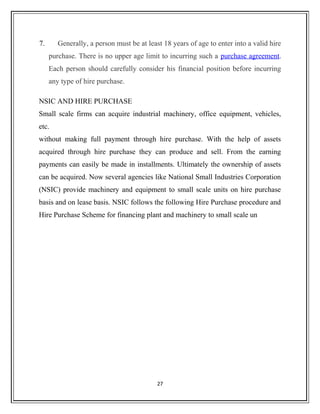 7. Generally, a person must be at least 18 years of age to enter into a valid hire
purchase. There is no upper age limit to incurring such a purchase agreement.
Each person should carefully consider his financial position before incurring
any type of hire purchase.
NSIC AND HIRE PURCHASE
Small scale firms can acquire industrial machinery, office equipment, vehicles,
etc.
without making full payment through hire purchase. With the help of assets
acquired through hire purchase they can produce and sell. From the earning
payments can easily be made in installments. Ultimately the ownership of assets
can be acquired. Now several agencies like National Small Industries Corporation
(NSIC) provide machinery and equipment to small scale units on hire purchase
basis and on lease basis. NSIC follows the following Hire Purchase procedure and
Hire Purchase Scheme for financing plant and machinery to small scale un
27
 