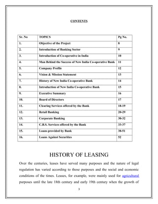 CONTENTS
Sr. No TOPICS Pg No.
1. Objective of the Project 8
2. Introduction of Banking Sector 9
3. Introduction of Co-operative in India 10
4. Man Behind the Success of New India Co-operative Bank 11
5. Company Profile 12
6. Vision & Mission Statement 13
7. History of New India Co-operative Bank 14
8. Introduction of New India Co-operative Bank 15
9. Executive Summary 16
10. Board of Directors 17
11. Clearing Services offered by the Bank 18-19
12. Retail Banking 20-29
13. Corporate Banking 30-32
14. C.B.S. Services offered by the Bank 33-37
15. Loans provided by Bank 38-51
16. Loans Against Securities 52
HISTORY OF LEASING
Over the centuries, leases have served many purposes and the nature of legal
regulation has varied according to those purposes and the social and economic
conditions of the times. Leases, for example, were mainly used for agricultural
purposes until the late 18th century and early 19th century when the growth of
3
 