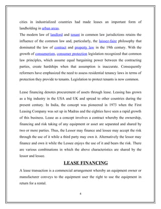 cities in industrialized countries had made leases an important form of
landholding in urban areas.
The modern law of landlord and tenant in common law jurisdictions retains the
influence of the common law and, particularly, the laissez-faire philosophy that
dominated the law of contract and property law in the 19th century. With the
growth of consumerism, consumer protection legislation recognized that common
law principles, which assume equal bargaining power between the contracting
parties, create hardships when that assumption is inaccurate. Consequently
reformers have emphasized the need to assess residential tenancy laws in terms of
protection they provide to tenants. Legislation to protect tenants is now common.
Lease financing denotes procurement of assets through lease. Leasing has grown
as a big industry in the USA and UK and spread to other countries during the
present century. In India, the concept was pioneered in 1973 when the First
Leasing Company was set up in Madras and the eighties have seen a rapid growth
of this business. Lease as a concept involves a contract whereby the ownership,
financing and risk taking of any equipment or asset are separated and shared by
two or more parties. Thus, the Lessor may finance and lessee may accept the risk
through the use of it while a third party may own it. Alternatively the lessor may
finance and own it while the Lessee enjoys the use of it and bears the risk. There
are various combinations in which the above characteristics are shared by the
lessor and lessee.
LEASE FINANCING
A lease transaction is a commercial arrangement whereby an equipment owner or
manufacturer conveys to the equipment user the right to use the equipment in
return for a rental.
4
 