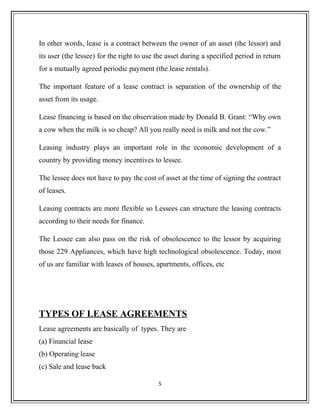 In other words, lease is a contract between the owner of an asset (the lessor) and
its user (the lessee) for the right to use the asset during a specified period in return
for a mutually agreed periodic payment (the lease rentals).
The important feature of a lease contract is separation of the ownership of the
asset from its usage.
Lease financing is based on the observation made by Donald B. Grant: “Why own
a cow when the milk is so cheap? All you really need is milk and not the cow.”
Leasing industry plays an important role in the economic development of a
country by providing money incentives to lessee.
The lessee does not have to pay the cost of asset at the time of signing the contract
of leases.
Leasing contracts are more flexible so Lessees can structure the leasing contracts
according to their needs for finance.
The Lessee can also pass on the risk of obsolescence to the lessor by acquiring
those 229 Appliances, which have high technological obsolescence. Today, most
of us are familiar with leases of houses, apartments, offices, etc
TYPES OF LEASE AGREEMENTS
Lease agreements are basically of types. They are
(a) Financial lease
(b) Operating lease
(c) Sale and lease back
5
 