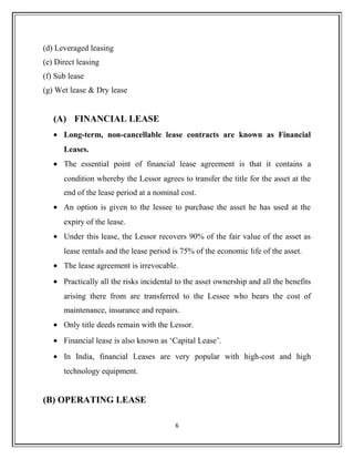 (d) Leveraged leasing
(e) Direct leasing
(f) Sub lease
(g) Wet lease & Dry lease
(A) FINANCIAL LEASE
• Long-term, non-cancellable lease contracts are known as Financial
Leases.
• The essential point of financial lease agreement is that it contains a
condition whereby the Lessor agrees to transfer the title for the asset at the
end of the lease period at a nominal cost.
• An option is given to the lessee to purchase the asset he has used at the
expiry of the lease.
• Under this lease, the Lessor recovers 90% of the fair value of the asset as
lease rentals and the lease period is 75% of the economic life of the asset.
• The lease agreement is irrevocable.
• Practically all the risks incidental to the asset ownership and all the benefits
arising there from are transferred to the Lessee who bears the cost of
maintenance, insurance and repairs.
• Only title deeds remain with the Lessor.
• Financial lease is also known as ‘Capital Lease’.
• In India, financial Leases are very popular with high-cost and high
technology equipment.
(B) OPERATING LEASE
6
 