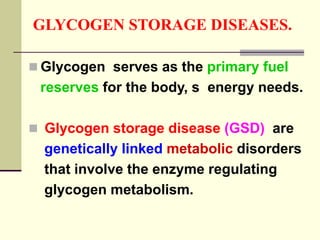 GLYCOGEN STORAGE DISEASES.
 Glycogen serves as the primary fuel
reserves for the body, s energy needs.
 Glycogen storage disease (GSD) are
genetically linked metabolic disorders
that involve the enzyme regulating
glycogen metabolism.
 