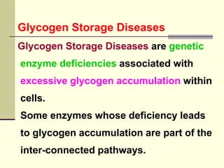 Glycogen Storage Diseases
Glycogen Storage Diseases are genetic
enzyme deficiencies associated with
excessive glycogen accumulation within
cells.
Some enzymes whose deficiency leads
to glycogen accumulation are part of the
inter-connected pathways.
 