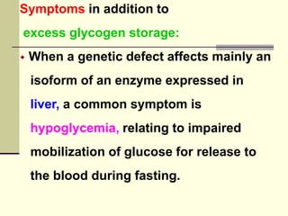 Symptoms in addition to
excess glycogen storage:
 When a genetic defect affects mainly an
isoform of an enzyme expressed in
liver, a common symptom is
hypoglycemia, relating to impaired
mobilization of glucose for release to
the blood during fasting.
 