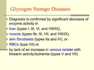 Glycogen Storage Diseases
 Diagnosis is confirmed by significant decrease of
enzyme activity in
 liver (types I, III, VI, and VIII/IX),
 muscle (types IIb, III, VII, and VIII/IX),
 skin fibroblasts (types IIa and IV), or
 RBCs (type VII) or
 by lack of an increase in venous lactate with
forearm activity/ischemia (types V and VII).
 