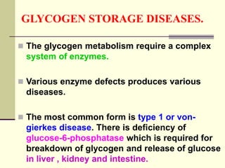 GLYCOGEN STORAGE DISEASES.
 The glycogen metabolism require a complex
system of enzymes.
 Various enzyme defects produces various
diseases.
 The most common form is type 1 or von-
gierkes disease. There is deficiency of
glucose-6-phosphatase which is required for
breakdown of glycogen and release of glucose
in liver , kidney and intestine.
 