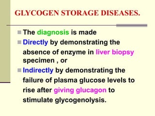 GLYCOGEN STORAGE DISEASES.
 The diagnosis is made
 Directly by demonstrating the
absence of enzyme in liver biopsy
specimen , or
 Indirectly by demonstrating the
failure of plasma glucose levels to
rise after giving glucagon to
stimulate glycogenolysis.
 