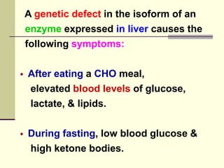 A genetic defect in the isoform of an
enzyme expressed in liver causes the
following symptoms:
 After eating a CHO meal,
elevated blood levels of glucose,
lactate, & lipids.
 During fasting, low blood glucose &
high ketone bodies.
 