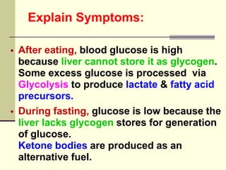 Explain Symptoms:
 After eating, blood glucose is high
because liver cannot store it as glycogen.
Some excess glucose is processed via
Glycolysis to produce lactate & fatty acid
precursors.
 During fasting, glucose is low because the
liver lacks glycogen stores for generation
of glucose.
Ketone bodies are produced as an
alternative fuel.
 