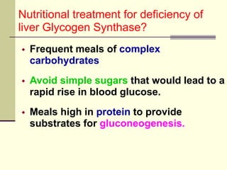 Nutritional treatment for deficiency of
liver Glycogen Synthase?
 Frequent meals of complex
carbohydrates
 Avoid simple sugars that would lead to a
rapid rise in blood glucose.
 Meals high in protein to provide
substrates for gluconeogenesis.
 
