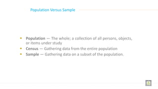 Population Versus Sample
 Population — The whole; a collection of all persons, objects,
or items under study
 Census — Gathering data from the entire population
 Sample — Gathering data on a subset of the population.
 