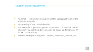 Levels of Data Measurement
 Nominal — In nominal measurement the values just "name" the
attribute uniquely.
 No ordering of the cases is implied.
 For example, a persons gender is nominal. It doesn’t matter
whether you call them boys vs. girls or males vs. females or XY
vs. XX chromosomes.
 Another example is religion – Catholic, Protestant, Muslim, etc.
 