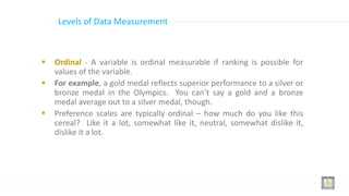  Ordinal - A variable is ordinal measurable if ranking is possible for
values of the variable.
 For example, a gold medal reflects superior performance to a silver or
bronze medal in the Olympics. You can’t say a gold and a bronze
medal average out to a silver medal, though.
 Preference scales are typically ordinal – how much do you like this
cereal? Like it a lot, somewhat like it, neutral, somewhat dislike it,
dislike it a lot.
Levels of Data Measurement
 