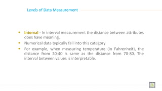  Interval - In interval measurement the distance between attributes
does have meaning.
 Numerical data typically fall into this category
 For example, when measuring temperature (in Fahrenheit), the
distance from 30-40 is same as the distance from 70-80. The
interval between values is interpretable.
Levels of Data Measurement
 
