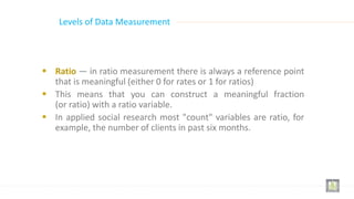  Ratio — in ratio measurement there is always a reference point
that is meaningful (either 0 for rates or 1 for ratios)
 This means that you can construct a meaningful fraction
(or ratio) with a ratio variable.
 In applied social research most "count" variables are ratio, for
example, the number of clients in past six months.
Levels of Data Measurement
 