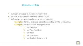 • Numbers are used to indicate rank or order
• Relative magnitude of numbers is meaningful
• Differences between numbers are not comparable
Example : Ranking between patient depending on the seriousness
Example : Position within an organization
1. for President
2. for Vice President
3. for Dean
4. for Vice Dean
5. for Head of Department
Ordinal Level Data
 