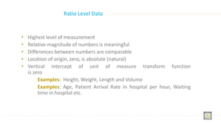 • Highest level of measurement
• Relative magnitude of numbers is meaningful
• Differences between numbers are comparable
• Location of origin, zero, is absolute (natural)
• Vertical intercept of unit of measure transform function
is zero
Examples: Height, Weight, Length and Volume
Examples: Age, Patient Arrival Rate in hospital per hour, Waiting
time in hospital etc.
Ratio Level Data
 