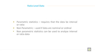• Parametric statistics – requires that the data be interval
or ratio
• Non Parametric – used if data are nominal or ordinal
• Non parametric statistics can be used to analyze interval
or ratio data
Ratio Level Data
 